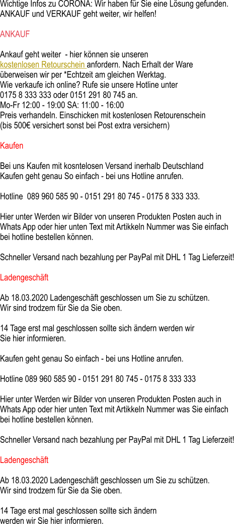 Wichtige Infos zu CORONA: Wir haben für Sie eine Lösung gefunden.  ANKAUF und VERKAUF geht weiter, wir helfen!  ANKAUF  Ankauf geht weiter  - hier können sie unseren kostenlosen Retourschein anfordern. Nach Erhalt der Ware  überweisen wir per *Echtzeit am gleichen Werktag. Wie verkaufe ich online? Rufe sie unsere Hotline unter 0175 8 333 333 oder 0151 291 80 745 an.  Mo-Fr 12:00 - 19:00 SA: 11:00 - 16:00 Preis verhandeln. Einschicken mit kostenlosen Retourenschein  (bis 500€ versichert sonst bei Post extra versichern)  Kaufen   Bei uns Kaufen mit kosntelosen Versand inerhalb Deutschland  Kaufen geht genau So einfach - bei uns Hotline anrufen.  Hotline  089 960 585 90 - 0151 291 80 745 - 0175 8 333 333.  Hier unter Werden wir Bilder von unseren Produkten Posten auch in  Whats App oder hier unten Text mit Artikkeln Nummer was Sie einfach bei hotline bestellen können.  Schneller Versand nach bezahlung per PayPal mit DHL 1 Tag Lieferzeit!  Ladengeschäft  Ab 18.03.2020 Ladengeschäft geschlossen um Sie zu schützen.  Wir sind trodzem für Sie da Sie oben.  14 Tage erst mal geschlossen sollte sich ändern werden wir  Sie hier informieren.  Kaufen geht genau So einfach - bei uns Hotline anrufen.  Hotline 089 960 585 90 - 0151 291 80 745 - 0175 8 333 333  Hier unter Werden wir Bilder von unseren Produkten Posten auch in  Whats App oder hier unten Text mit Artikkeln Nummer was Sie einfach  bei hotline bestellen können.  Schneller Versand nach bezahlung per PayPal mit DHL 1 Tag Lieferzeit!  Ladengeschäft  Ab 18.03.2020 Ladengeschäft geschlossen um Sie zu schützen.  Wir sind trodzem für Sie da Sie oben.  14 Tage erst mal geschlossen sollte sich ändern  werden wir Sie hier informieren.